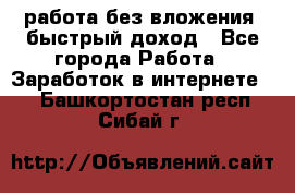 работа без вложения, быстрый доход - Все города Работа » Заработок в интернете   . Башкортостан респ.,Сибай г.